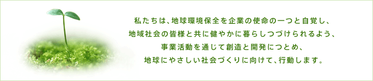 私たちは、地球環境保全を企業の使命の一つと自覚し、地域社会の皆様と共に健やかに暮らしつづけられるよう、事業活動を通じて創造と開発につとめ、地球にやさしい社会づくりに向けて、行動します。