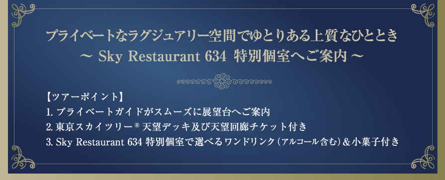 【ツアーポイント】1.プライベートガイドがスムーズに展望台へご案内2. 東京スカイツリー ® 天望デッキ及び天望回廊チケット付き3. Sky Restaurant 634 特別個室で選べるワンドリンク (アルコール含む) & 小菓子付き
