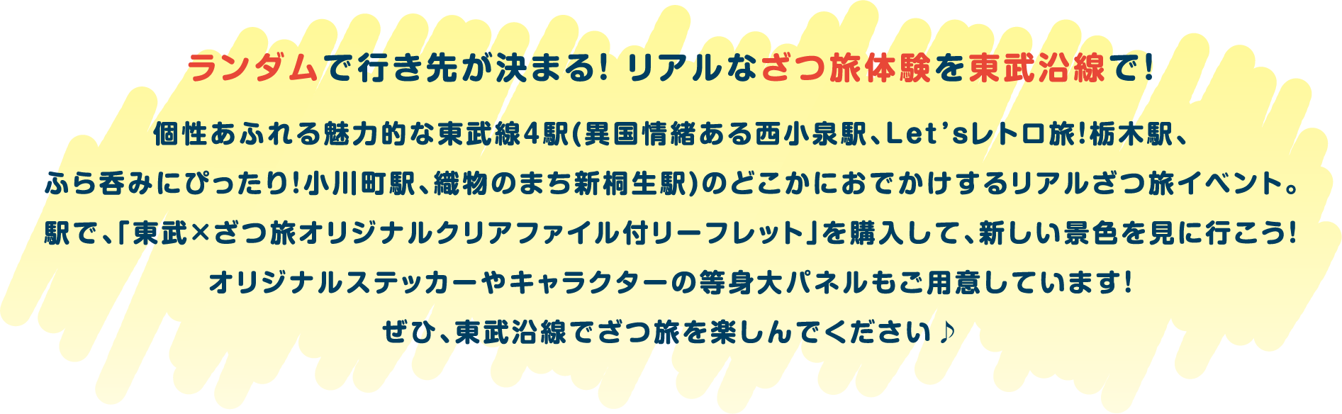 ランダムで行き先が決まる！ リアルなざつ旅体験を東武沿線で！個性あふれる魅力的な東武線４駅(異国情緒ある西小泉駅、Let’sレトロ旅！栃木駅、ふら呑みにぴったり！小川町駅、織物のまち新桐生駅)のどこかにおでかけするリアルざつ旅イベント。駅で、「東武×ざつ旅オリジナルクリアファイル付リーフレット」を購入して、新しい景色を見に行こう！オリジナルステッカーやキャラクターの等身大パネルもご用意しています！ぜひ、東武沿線でざつ旅を楽しんでください♪