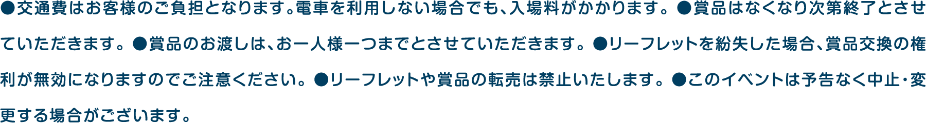●交通費はお客様のご負担となります。電車を利用しない場合でも、入場料がかかります。 ●賞品はなくなり次第終了とさせていただきます。 ●賞品のお渡しは、お一人様一つまでとさせていただきます。 ●リーフレットを紛失した場合、賞品交換の権利が無効になりますのでご注意ください。 ●リーフレットや賞品の転売は禁止いたします。 ●このイベントは予告なく中止・変更する場合がございます。