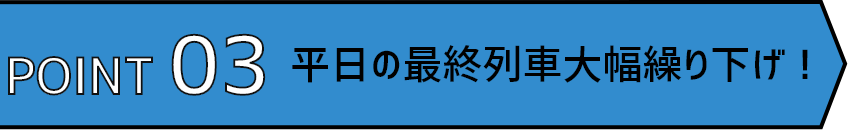 POINT03 平日の最終列車大幅繰り下げ!