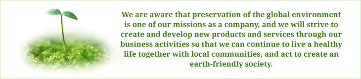 We are aware that preservation of the global environment is one of our missions as a company, and we will strive to create and develop new products and services through our business activities so that we can continue to live a healthy life together with local communities, and act to create an earth-friendly society.