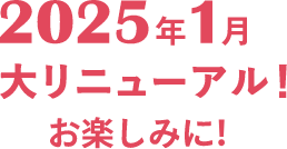 2025年1月大リニューアル！お楽しみに！