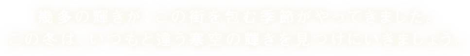 幾多の輝きが、この街を包む季節がやってきました。この冬は、いつもと違う寒空の輝きを見つけにいきましょう。