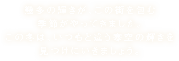 幾多の輝きが、この街を包む季節がやってきました。この冬は、いつもと違う寒空の輝きを見つけにいきましょう。