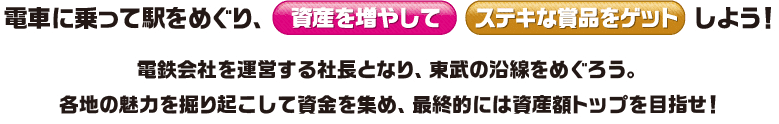 電車に乗って駅をめぐり、資産を増やしてステキな賞品をゲットしよう！電鉄会社を運営する社長となり、東武の沿線をめぐろう。各地の魅力を掘り起こして資金を集め、最終的には資産額トップを目指せ！