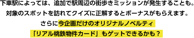 下車駅によっては、追加で駅周辺の街歩きミッションが発生することも。対象のスポットを訪れてクイズに正解するとボーナスがもらえます。さらに今企画だけのオリジナルノベルティ「リアル桃鉄物件カード」もゲットできるかも？