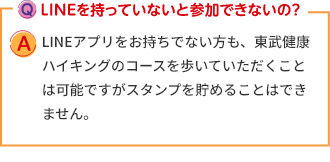 Q:LINEを持っていないと参加できないの？ A:LINEアプリをお持ちでない方も、東武健康ハイキングのコースを歩いていただくことは可能ですがスタンプを貯めることはできません。