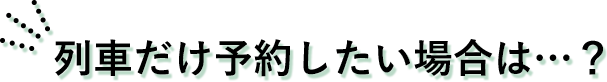 列車だけ予約したい場合は？