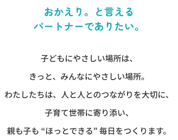 子どもにやさしい場所は、きっと、みんなにやさしい場所。<br>わたしたちは、人と人とのつながりを大切に、子育て世帯に寄り添い、親も子も “ほっとできる” 毎日をつくります。
