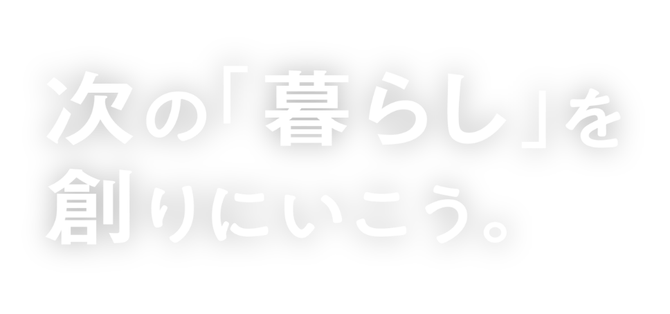 次の「暮らし」を創りにいこう。