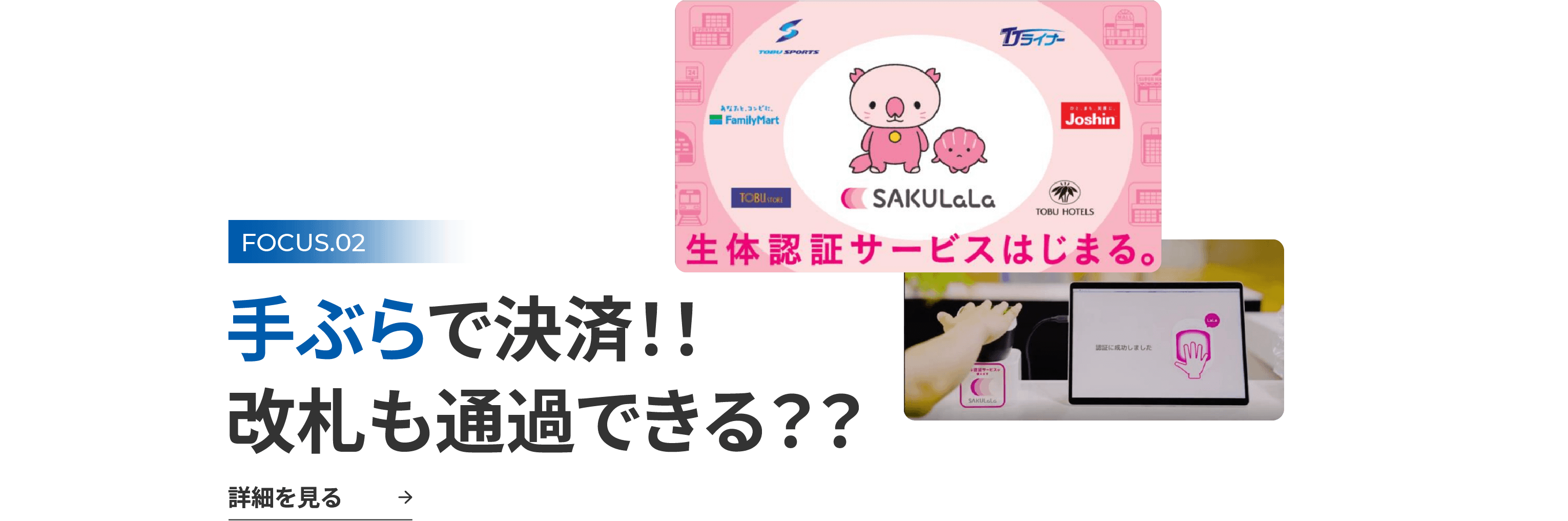 FOCUS.02 手ぶらで決済！！ 改札も通過できる？？ 詳細を見る