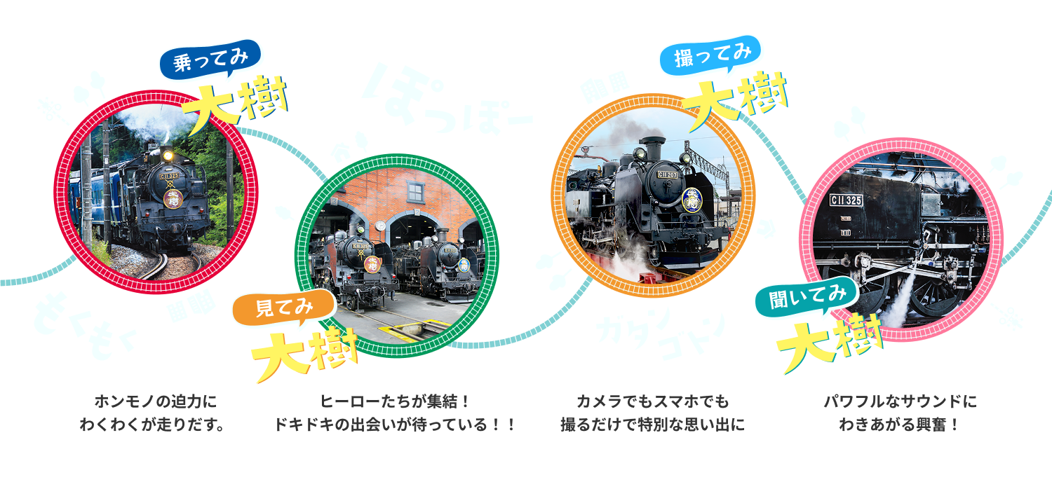 乗ってみ大樹　ホンモノの迫力にわくわくが走りだす。　見てみ大樹　ヒーローたちが集結！ドキドキの出会いが待っている！！　撮ってみ大樹　カメラでもスマホでも撮るだけで特別な思い出に　聞いてみ大樹　パワフルなサウンドにわきあがる興奮！